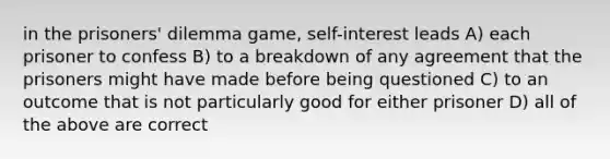 in the prisoners' dilemma game, self-interest leads A) each prisoner to confess B) to a breakdown of any agreement that the prisoners might have made before being questioned C) to an outcome that is not particularly good for either prisoner D) all of the above are correct