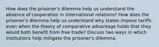 How does the prisoner's dilemma help us understand the absence of cooperation in international relations? How does the prisoner's dilemma help us understand why states impose tariffs even when the theory of comparative advantage holds that they would both benefit from free trade? Discuss two ways in which institutions help mitigate the prisoner's dilemma.