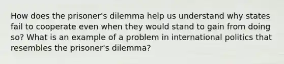 How does the prisoner's dilemma help us understand why states fail to cooperate even when they would stand to gain from doing so? What is an example of a problem in international politics that resembles the prisoner's dilemma?