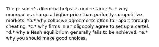 The prisoner's dilemma helps us understand: *a.* why monopolies charge a higher price than perfectly competitive markets. *b.* why collusive agreements often fall apart through cheating. *c.* why firms in an oligopoly agree to set up a cartel. *d.* why a Nash equilibrium generally fails to be achieved. *e.* why you should make good choices.