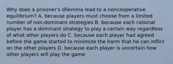 Why does a prisoner's dilemma lead to a noncooperative equilibrium? A. because players must choose from a limited number of non-dominant strategies B. because each rational player has a dominant strategy to play a certain way regardless of what other players do C. because each player had agreed before the game started to minimize the harm that he can inflict on the other players D. because each player is uncertain how other players will play the game