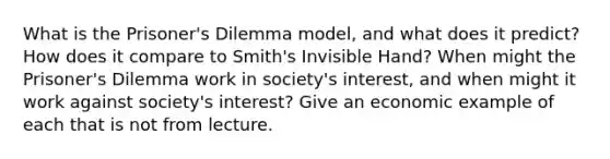 What is the Prisoner's Dilemma model, and what does it predict? How does it compare to Smith's Invisible Hand? When might the Prisoner's Dilemma work in society's interest, and when might it work against society's interest? Give an economic example of each that is not from lecture.