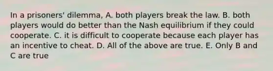 In a​ prisoners' dilemma, A. both players break the law. B. both players would do better than the Nash equilibrium if they could cooperate. C. it is difficult to cooperate because each player has an incentive to cheat. D. All of the above are true. E. Only B and C are true