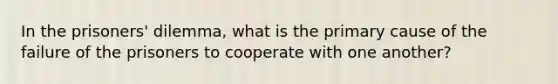 In the prisoners' dilemma, what is the primary cause of the failure of the prisoners to cooperate with one another?