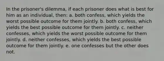 In the prisoner's dilemma, if each prisoner does what is best for him as an individual, then: a. both confess, which yields the worst possible outcome for them jointly. b. both confess, which yields the best possible outcome for them jointly. c. neither confesses, which yields the worst possible outcome for them jointly. d. neither confesses, which yields the best possible outcome for them jointly. e. one confesses but the other does not.