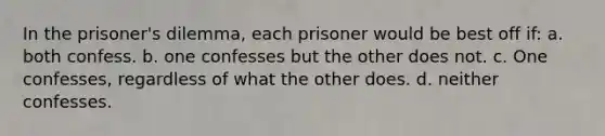 In the prisoner's dilemma, each prisoner would be best off if: a. both confess. b. one confesses but the other does not. c. One confesses, regardless of what the other does. d. neither confesses.