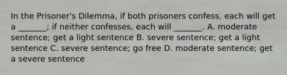 In the Prisoner's Dilemma, if both prisoners confess, each will get a _______; if neither confesses, each will _______. A. moderate sentence; get a light sentence B. severe sentence; get a light sentence C. severe sentence; go free D. moderate sentence; get a severe sentence