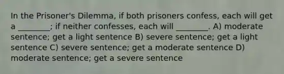 In the Prisoner's Dilemma, if both prisoners confess, each will get a ________; if neither confesses, each will ________. A) moderate sentence; get a light sentence B) severe sentence; get a light sentence C) severe sentence; get a moderate sentence D) moderate sentence; get a severe sentence