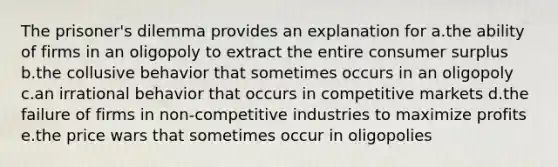 The prisoner's dilemma provides an explanation for a.the ability of firms in an oligopoly to extract the entire <a href='https://www.questionai.com/knowledge/k77rlOEdsf-consumer-surplus' class='anchor-knowledge'>consumer surplus</a> b.the collusive behavior that sometimes occurs in an oligopoly c.an irrational behavior that occurs in competitive markets d.the failure of firms in non-competitive industries to maximize profits e.the price wars that sometimes occur in oligopolies