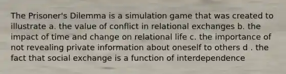 The Prisoner's Dilemma is a simulation game that was created to illustrate a. the value of conflict in relational exchanges b. the impact of time and change on relational life c. the importance of not revealing private information about oneself to others d . the fact that social exchange is a function of interdependence