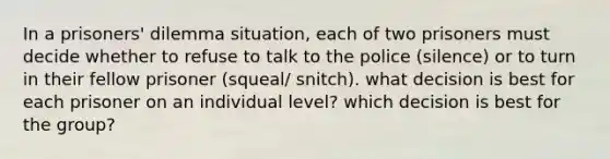 In a prisoners' dilemma situation, each of two prisoners must decide whether to refuse to talk to the police (silence) or to turn in their fellow prisoner (squeal/ snitch). what decision is best for each prisoner on an individual level? which decision is best for the group?