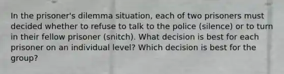 In the prisoner's dilemma situation, each of two prisoners must decided whether to refuse to talk to the police (silence) or to turn in their fellow prisoner (snitch). What decision is best for each prisoner on an individual level? Which decision is best for the group?