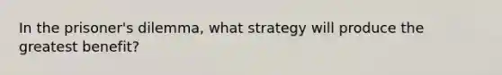 In the prisoner's dilemma, what strategy will produce the greatest benefit?