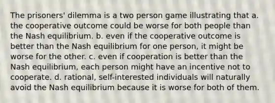 The prisoners' dilemma is a two person game illustrating that a. the cooperative outcome could be worse for both people than the Nash equilibrium. b. even if the cooperative outcome is better than the Nash equilibrium for one person, it might be worse for the other. c. even if cooperation is better than the Nash equilibrium, each person might have an incentive not to cooperate. d. rational, self-interested individuals will naturally avoid the Nash equilibrium because it is worse for both of them.