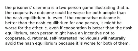 the prisoners' dilemma is a two-person game illustrating that a. the cooperative outcome could be worse for both people than the nash equilibrium. b. even if the cooperative outcome is better than the nash equilibrium for one person, it might be worse for the other. c. even if cooperation is better than the nash equilibrium, each person might have an incentive not to cooperate. d. rational, self-interested individuals will naturally avoid the nash equilibrium because it is worse for both of them.