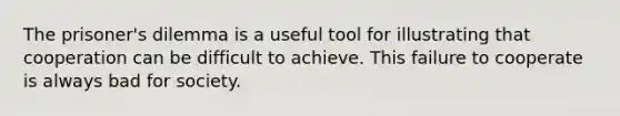 The prisoner's dilemma is a useful tool for illustrating that cooperation can be difficult to achieve. This failure to cooperate is always bad for society.