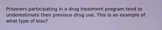 Prisoners participating in a drug treatment program tend to underestimate their previous drug use. This is an example of what type of bias?