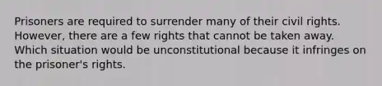 Prisoners are required to surrender many of their civil rights. However, there are a few rights that cannot be taken away. Which situation would be unconstitutional because it infringes on the prisoner's rights.