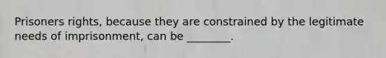 Prisoners rights, because they are constrained by the legitimate needs of imprisonment, can be ________.