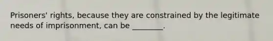 Prisoners' rights, because they are constrained by the legitimate needs of imprisonment, can be ________.