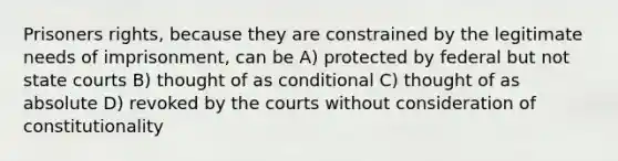 Prisoners rights, because they are constrained by the legitimate needs of imprisonment, can be A) protected by federal but not state courts B) thought of as conditional C) thought of as absolute D) revoked by the courts without consideration of constitutionality