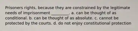 Prisoners rights, because they are constrained by the legitimate needs of imprisonment _________. a. can be thought of as conditional. b. can be thought of as absolute. c. cannot be protected by the courts. d. do not enjoy constitutional protection