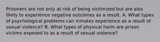 Prisoners are not only at risk of being victimized but are also likely to experience negative outcomes as a result. A. What types of psychological problems can inmates experience as a result of sexual violence? B. What types of physical harm are prison victims exposed to as a result of sexual violence?