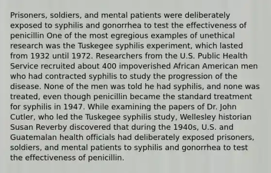 Prisoners, soldiers, and mental patients were deliberately exposed to syphilis and gonorrhea to test the effectiveness of penicillin One of the most egregious examples of unethical research was the Tuskegee syphilis experiment, which lasted from 1932 until 1972. Researchers from the U.S. Public Health Service recruited about 400 impoverished African American men who had contracted syphilis to study the progression of the disease. None of the men was told he had syphilis, and none was treated, even though penicillin became the standard treatment for syphilis in 1947. While examining the papers of Dr. John Cutler, who led the Tuskegee syphilis study, Wellesley historian Susan Reverby discovered that during the 1940s, U.S. and Guatemalan health officials had deliberately exposed prisoners, soldiers, and mental patients to syphilis and gonorrhea to test the effectiveness of penicillin.