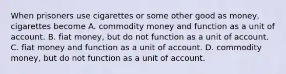 When prisoners use cigarettes or some other good as money, cigarettes become A. commodity money and function as a unit of account. B. fiat money, but do not function as a unit of account. C. fiat money and function as a unit of account. D. commodity money, but do not function as a unit of account.