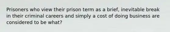 Prisoners who view their prison term as a brief, inevitable break in their criminal careers and simply a cost of doing business are considered to be what?