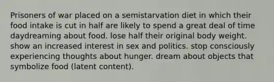 Prisoners of war placed on a semistarvation diet in which their food intake is cut in half are likely to spend a great deal of time daydreaming about food. lose half their original body weight. show an increased interest in sex and politics. stop consciously experiencing thoughts about hunger. dream about objects that symbolize food (latent content).