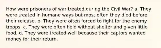 How were prisoners of war treated during the Civil War? a. They were treated in humane ways but most often they died before their release. b. They were often forced to fight for the enemy troops. c. They were often held without shelter and given little food. d. They were treated well because their captors wanted money for their return.