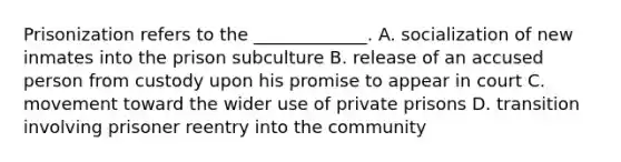 Prisonization refers to the _____________. A. socialization of new inmates into the prison subculture B. release of an accused person from custody upon his promise to appear in court C. movement toward the wider use of private prisons D. transition involving prisoner reentry into the community