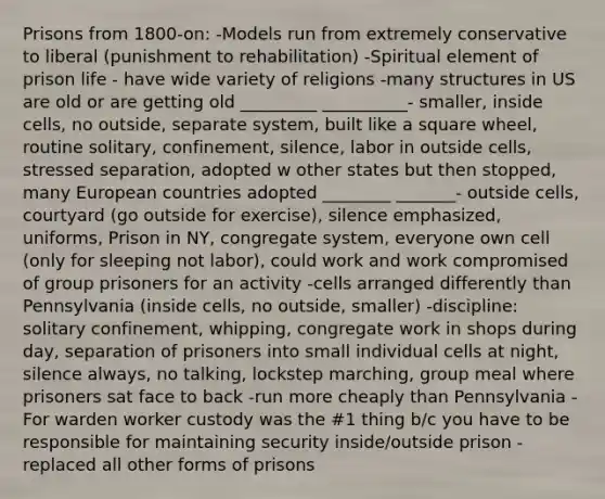 Prisons from 1800-on: -Models run from extremely conservative to liberal (punishment to rehabilitation) -Spiritual element of prison life - have wide variety of religions -many structures in US are old or are getting old _________ __________- smaller, inside cells, no outside, separate system, built like a square wheel, routine solitary, confinement, silence, labor in outside cells, stressed separation, adopted w other states but then stopped, many European countries adopted ________ _______- outside cells, courtyard (go outside for exercise), silence emphasized, uniforms, Prison in NY, congregate system, everyone own cell (only for sleeping not labor), could work and work compromised of group prisoners for an activity -cells arranged differently than Pennsylvania (inside cells, no outside, smaller) -discipline: solitary confinement, whipping, congregate work in shops during day, separation of prisoners into small individual cells at night, silence always, no talking, lockstep marching, group meal where prisoners sat face to back -run more cheaply than Pennsylvania -For warden worker custody was the #1 thing b/c you have to be responsible for maintaining security inside/outside prison -replaced all other forms of prisons