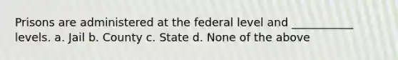 Prisons are administered at the federal level and ___________ levels. a. Jail b. County c. State d. None of the above