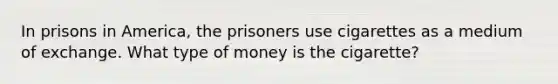 In prisons in America, the prisoners use cigarettes as a medium of exchange. What type of money is the cigarette?