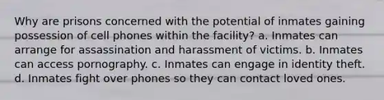 Why are prisons concerned with the potential of inmates gaining possession of cell phones within the facility? a. Inmates can arrange for assassination and harassment of victims. b. Inmates can access pornography. c. Inmates can engage in identity theft. d. Inmates fight over phones so they can contact loved ones.