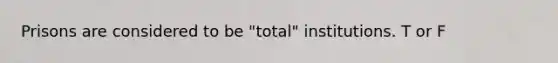 Prisons are considered to be "total" institutions. T or F