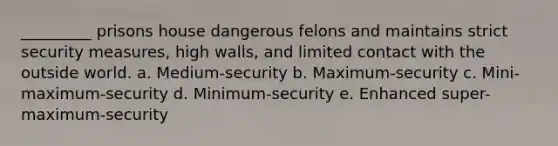 _________ prisons house dangerous felons and maintains strict security measures, high walls, and limited contact with the outside world. a. Medium-security b. Maximum-security c. Mini-maximum-security d. Minimum-security e. Enhanced super-maximum-security