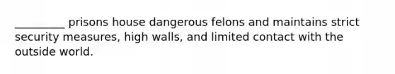 _________ prisons house dangerous felons and maintains strict security measures, high walls, and limited contact with the outside world.