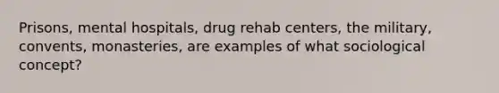 Prisons, mental hospitals, drug rehab centers, the military, convents, monasteries, are examples of what sociological concept?