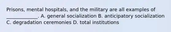 Prisons, mental hospitals, and the military are all examples of _____________. A. general socialization B. anticipatory socialization C. degradation ceremonies D. total institutions