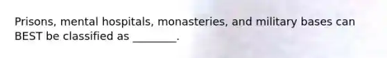 Prisons, mental hospitals, monasteries, and military bases can BEST be classified as ________.