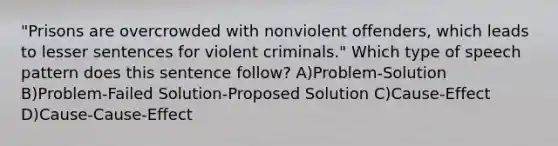 "Prisons are overcrowded with nonviolent offenders, which leads to lesser sentences for violent criminals." Which type of speech pattern does this sentence follow? A)Problem-Solution B)Problem-Failed Solution-Proposed Solution C)Cause-Effect D)Cause-Cause-Effect