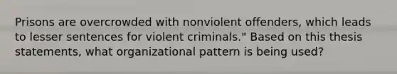 Prisons are overcrowded with nonviolent offenders, which leads to lesser sentences for violent criminals." Based on this thesis statements, what organizational pattern is being used?