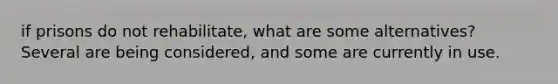 if prisons do not rehabilitate, what are some alternatives? Several are being considered, and some are currently in use.
