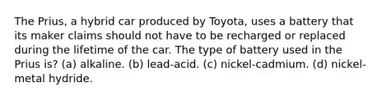 The Prius, a hybrid car produced by Toyota, uses a battery that its maker claims should not have to be recharged or replaced during the lifetime of the car. The type of battery used in the Prius is? (a) alkaline. (b) lead-acid. (c) nickel-cadmium. (d) nickel-metal hydride.