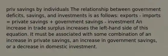 priv savings by individuals The relationship between government deficits, savings, and investments is as follows: exports - imports = private savings + government savings - investment An increase in trade surplus increases the left-hand side of this equation. It must be associated with some combination of an increase in private savings, an increase in government savings, or a decrease in domestic investment.