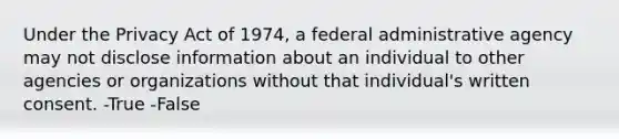 Under the Privacy Act of 1974, a federal administrative agency may not disclose information about an individual to other agencies or organizations without that individual's written consent. -True -False