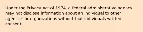 Under the Privacy Act of 1974, a federal administrative agency may not disclose information about an individual to other agencies or organizations without that individuals written consent.